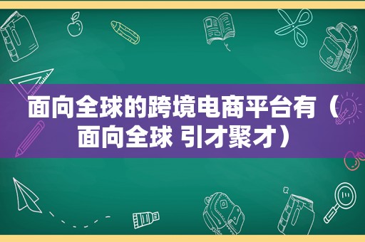 面向全球的跨境电商平台有（面向全球 引才聚才）