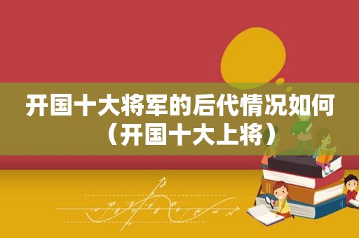 开国十大将军的后代情况如何（开国十大上将）