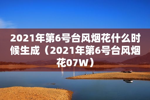 2021年第6号台风烟花什么时候生成（2021年第6号台风烟花07W）