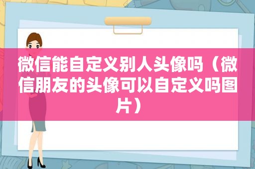 微信能自定义别人头像吗（微信朋友的头像可以自定义吗图片）