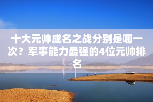 十大元帅成名之战分别是哪一次？军事能力最强的4位元帅排名