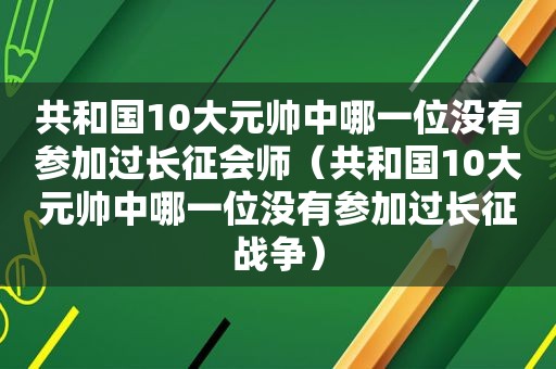 共和国10大元帅中哪一位没有参加过长征会师（共和国10大元帅中哪一位没有参加过长征战争）