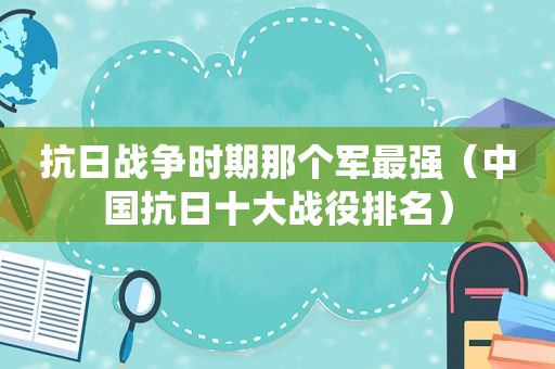 抗日战争时期那个军最强（中国抗日十大战役排名）