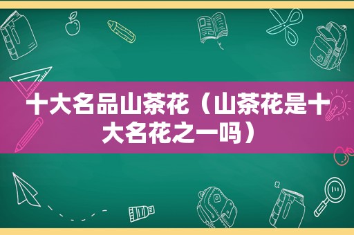 十大名品山茶花（山茶花是十大名花之一吗）