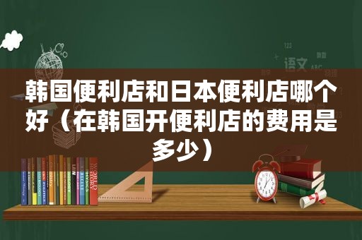 韩国便利店和日本便利店哪个好（在韩国开便利店的费用是多少）