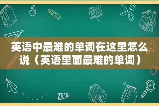 英语中最难的单词在这里怎么说（英语里面最难的单词）