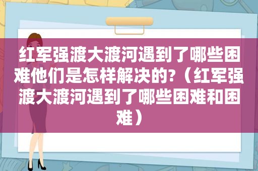 红军强渡大渡河遇到了哪些困难他们是怎样解决的?（红军强渡大渡河遇到了哪些困难和困难）