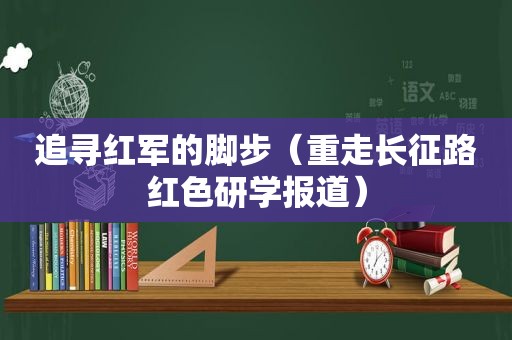 追寻红军的脚步（重走长征路红色研学报道）