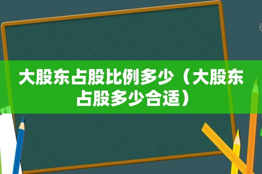 大股东占股比例多少（大股东占股多少合适）