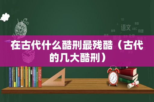 在古代什么酷刑最残酷（古代的几大酷刑）