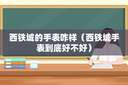 西铁城的手表咋样（西铁城手表到底好不好）