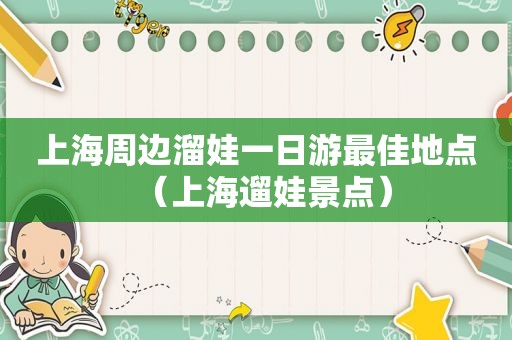 上海周边溜娃一日游最佳地点（上海遛娃景点）