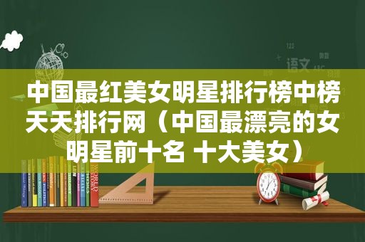 中国最红美女明星排行榜中榜天天排行网（中国最漂亮的女明星前十名 十大美女）