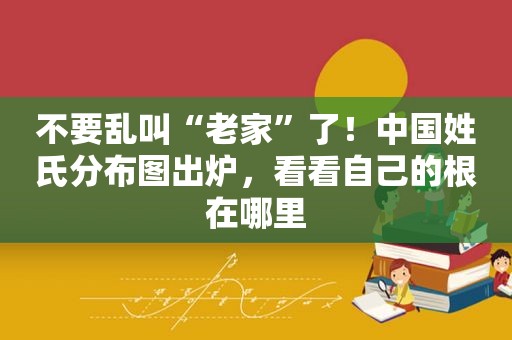 不要乱叫“老家”了！中国姓氏分布图出炉，看看自己的根在哪里