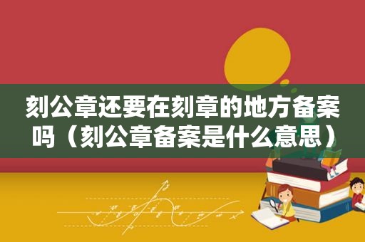 刻公章还要在刻章的地方备案吗（刻公章备案是什么意思）