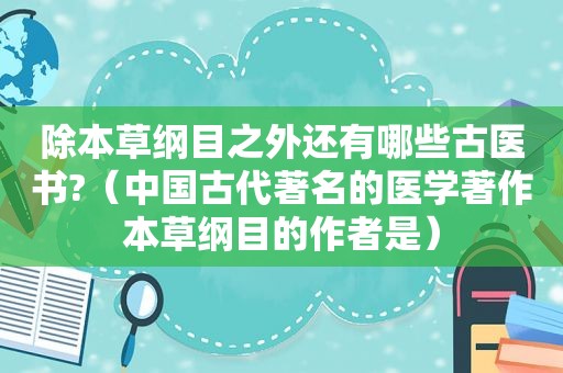 除本草纲目之外还有哪些古医书?（中国古代著名的医学著作本草纲目的作者是）