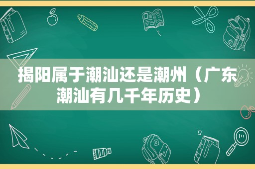 揭阳属于潮汕还是潮州（广东潮汕有几千年历史）