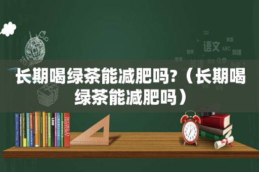 长期喝绿茶能减肥吗?（长期喝绿茶能减肥吗）