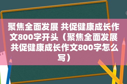 聚焦全面发展 共促健康成长作文800字开头（聚焦全面发展 共促健康成长作文800字怎么写）