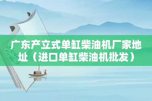 广东产立式单缸柴油机厂家地址（进口单缸柴油机批发）