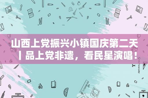 山西上党振兴小镇国庆第二天丨品上党非遗，看民星演唱！