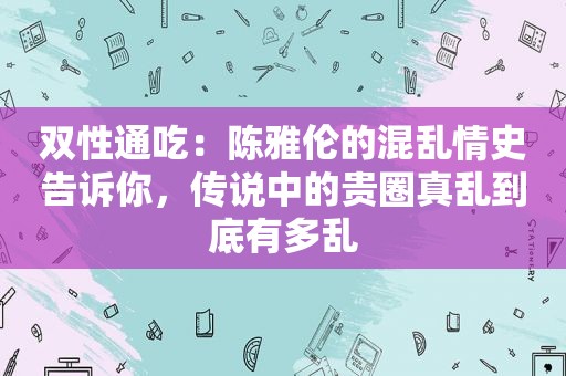 双性通吃：陈雅伦的混乱情史告诉你，传说中的贵圈真乱到底有多乱