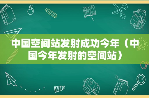 中国空间站发射成功今年（中国今年发射的空间站）