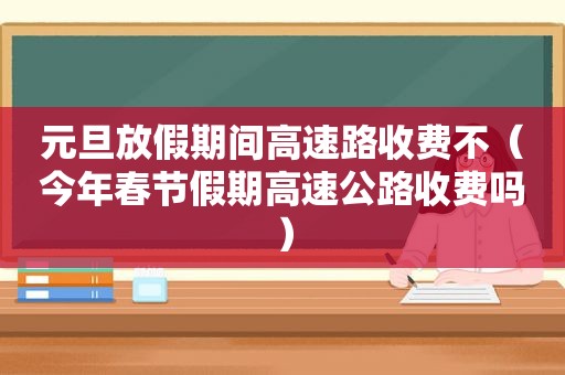 元旦放假期间高速路收费不（今年春节假期高速公路收费吗）