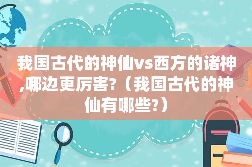 我国古代的神仙vs西方的诸神,哪边更厉害?（我国古代的神仙有哪些?）