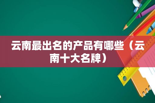 云南最出名的产品有哪些（云南十大名牌）