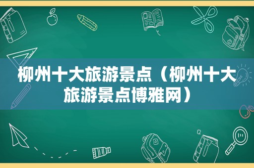 柳州十大旅游景点（柳州十大旅游景点博雅网）