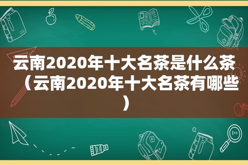 云南2020年十大名茶是什么茶（云南2020年十大名茶有哪些）