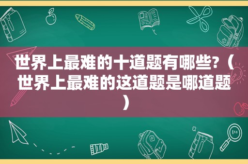 世界上最难的十道题有哪些?（世界上最难的这道题是哪道题）