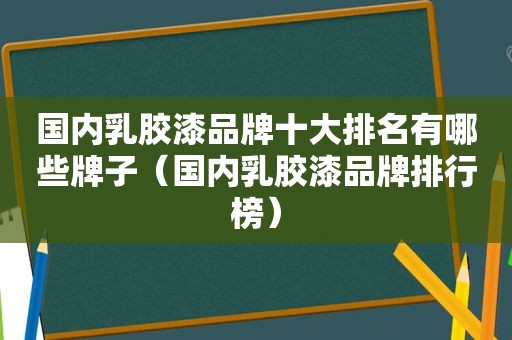 国内乳胶漆品牌十大排名有哪些牌子（国内乳胶漆品牌排行榜）