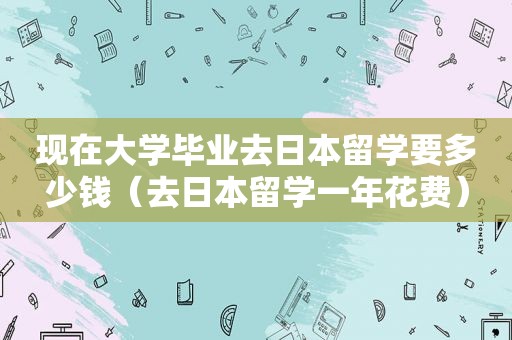 现在大学毕业去日本留学要多少钱（去日本留学一年花费）