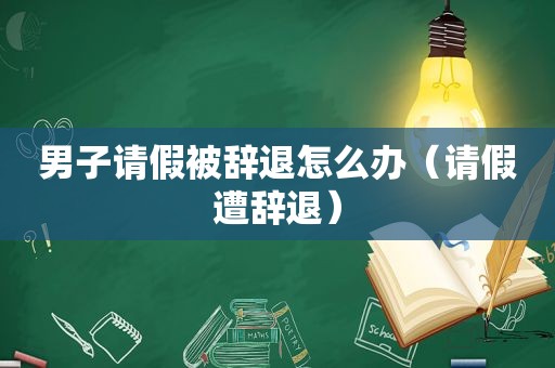 男子请假被辞退怎么办（请假遭辞退）