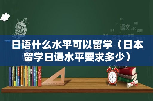 日语什么水平可以留学（日本留学日语水平要求多少）