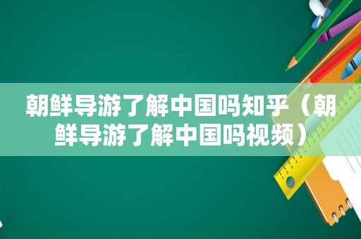 朝鲜导游了解中国吗知乎（朝鲜导游了解中国吗视频）