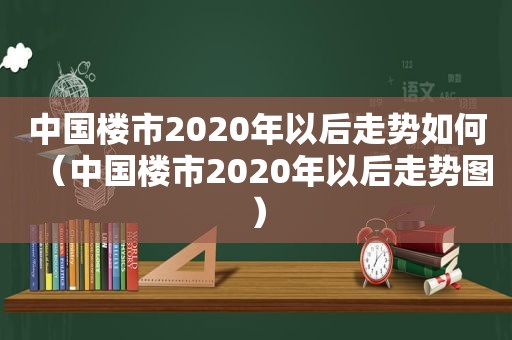 中国楼市2020年以后走势如何（中国楼市2020年以后走势图）