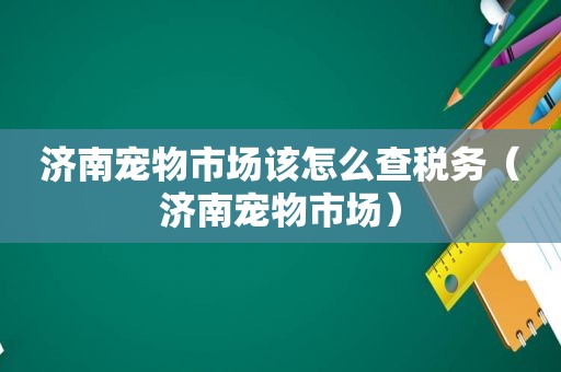 济南宠物市场该怎么查税务（济南宠物市场）