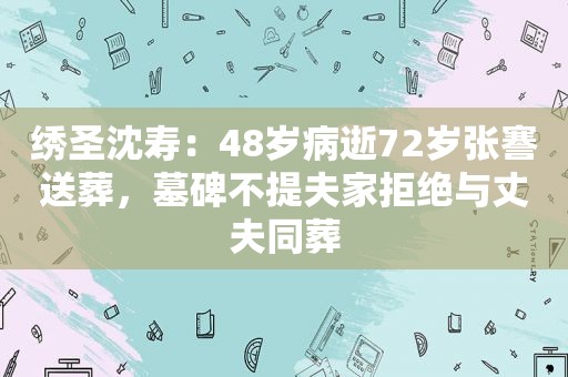 绣圣沈寿：48岁病逝72岁张謇送葬，墓碑不提夫家拒绝与丈夫同葬