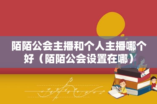 陌陌公会主播和个人主播哪个好（陌陌公会设置在哪）