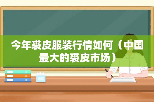 今年裘皮服装行情如何（中国最大的裘皮市场）