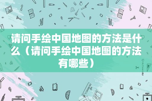 请问手绘中国地图的方法是什么（请问手绘中国地图的方法有哪些）