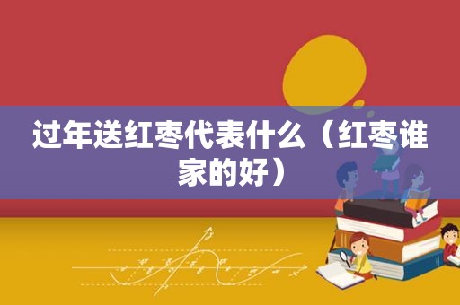 过年送红枣代表什么（红枣谁家的好）