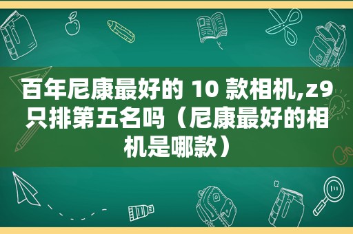 百年尼康最好的 10 款相机,z9只排第五名吗（尼康最好的相机是哪款）