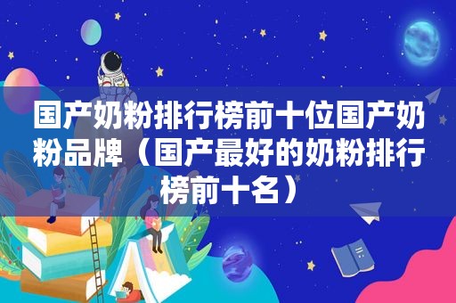 国产奶粉排行榜前十位国产奶粉品牌（国产最好的奶粉排行榜前十名）