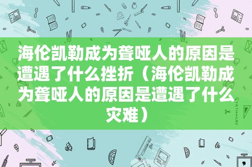 海伦凯勒成为聋哑人的原因是遭遇了什么挫折（海伦凯勒成为聋哑人的原因是遭遇了什么灾难）