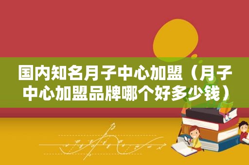 国内知名月子中心加盟（月子中心加盟品牌哪个好多少钱）