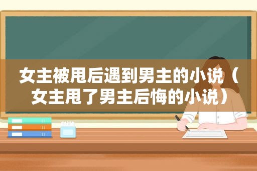 女主被甩后遇到男主的小说（女主甩了男主后悔的小说）